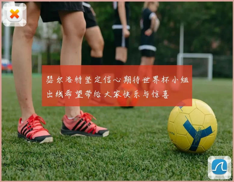 瑟尔洛特坚定信心期待世界杯小组出线希望带给大家快乐与惊喜