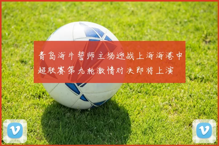 青岛海牛誓师主场迎战上海海港中超联赛第九轮激情对决即将上演