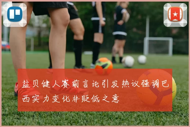 盐贝健人赛前言论引发热议强调巴西实力变化非贬低之意