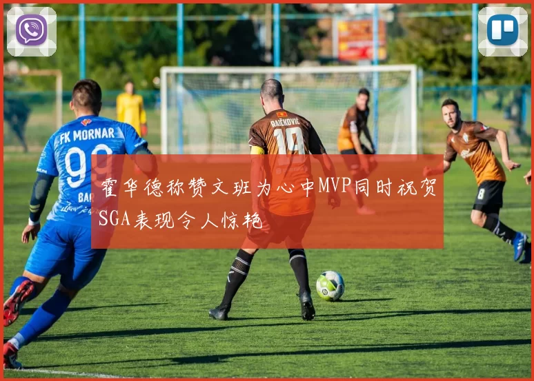 霍华德称赞文班为心中MVP同时祝贺SGA表现令人惊艳