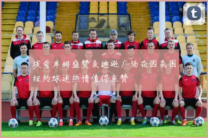 埃奇库姆盛赞麦迪逊广场花园氛围纽约球迷热情值得点赞