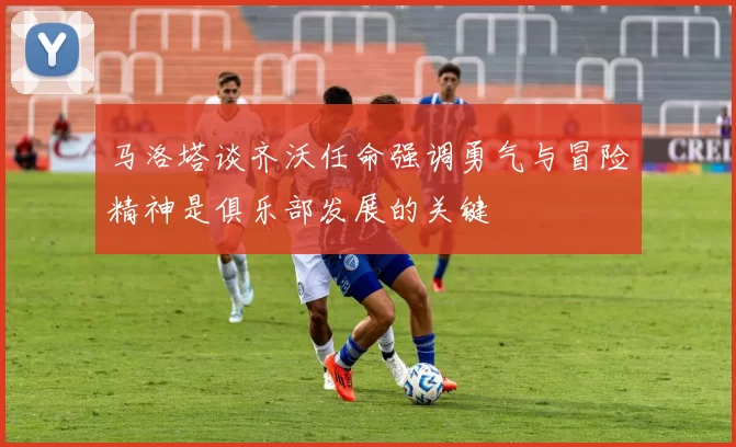 马洛塔谈齐沃任命强调勇气与冒险精神是俱乐部发展的关键