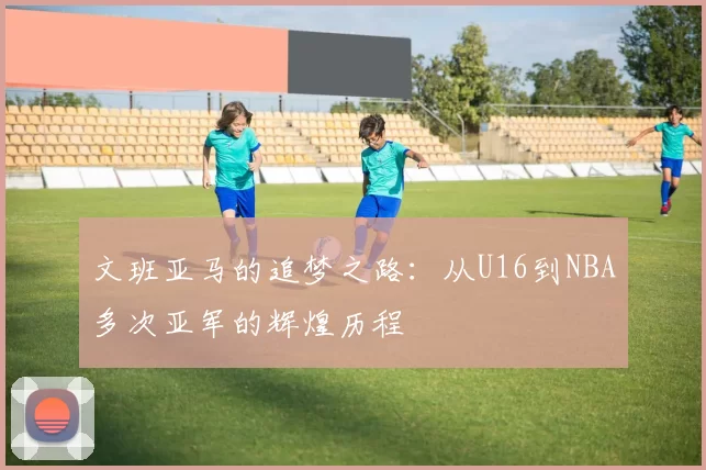 文班亚马的追梦之路:从U16到NBA多次亚军的辉煌历程