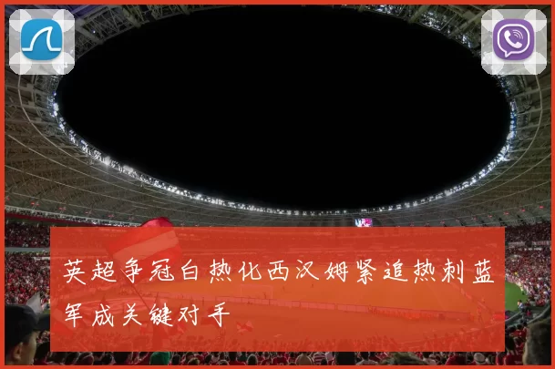 英超争冠白热化西汉姆紧追热刺蓝军成关键对手