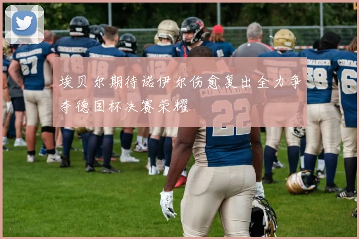 埃贝尔期待诺伊尔伤愈复出全力争夺德国杯决赛荣耀