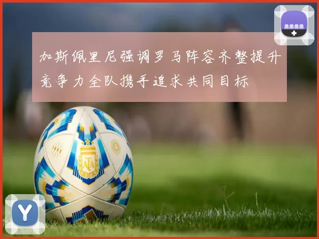 加斯佩里尼强调罗马阵容齐整提升竞争力全队携手追求共同目标