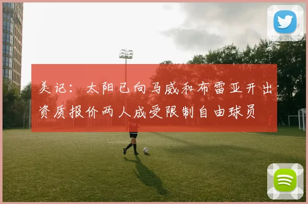 美记：太阳已向马威和布雷亚开出资质报价两人成受限制自由球员